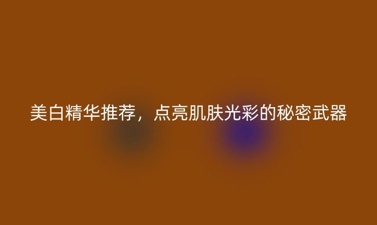 美白精華推薦，點(diǎn)亮肌膚光彩的秘密武器