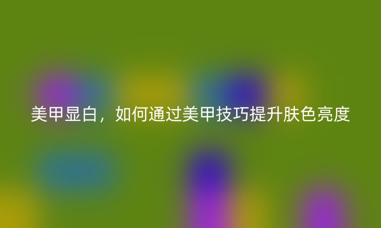 美甲顯白，如何通過美甲技巧提升膚色亮度