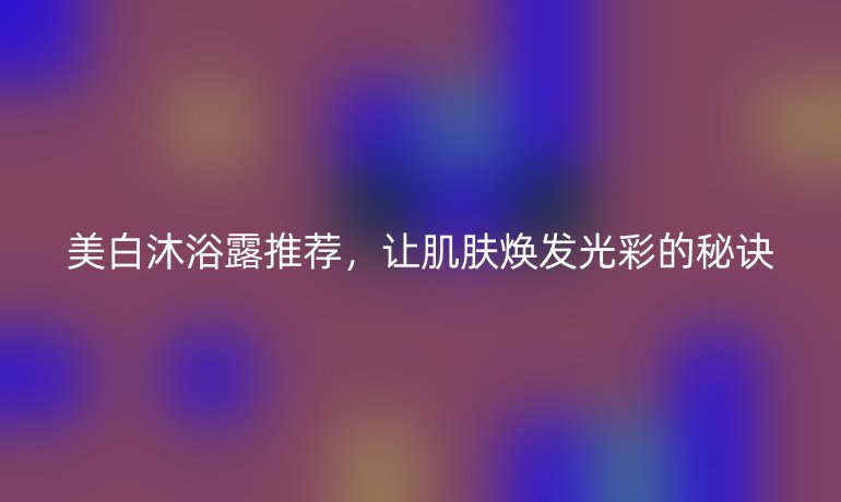 美白沐浴露推薦，讓肌膚煥發(fā)光彩的秘訣