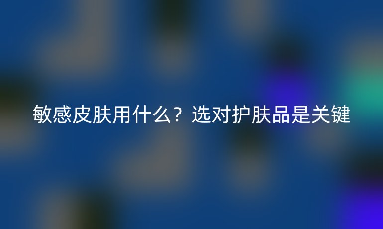 敏感皮膚用什么？選對(duì)護(hù)膚品是關(guān)鍵