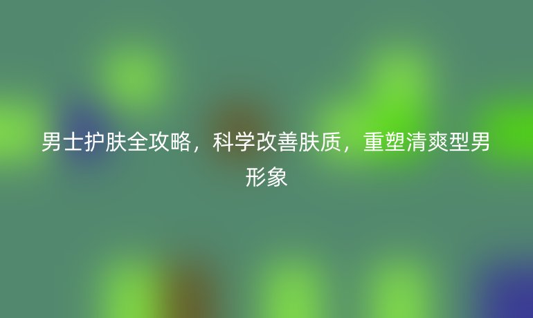 男士護(hù)膚全攻略，科學(xué)改善膚質(zhì)，重塑清爽型男形象