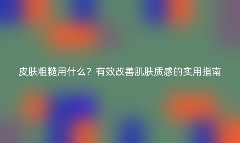 皮膚粗糙用什么？有效改善肌膚質(zhì)感的實用指南