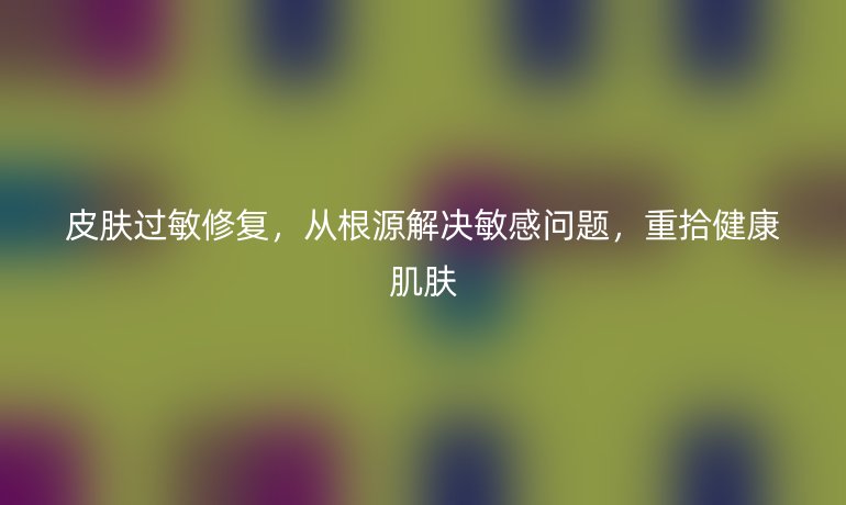 皮膚過敏修復(fù)，從根源解決敏感問題，重拾健康肌膚