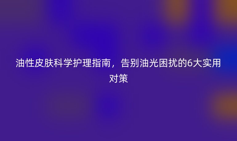 油性皮膚科學(xué)護(hù)理指南，告別油光困擾的6大實(shí)用對(duì)策