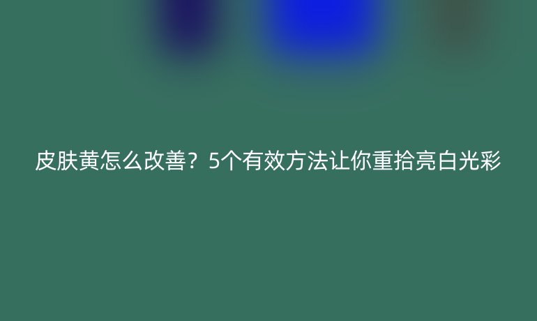 皮膚黃怎么改善？5個有效方法讓你重拾亮白光彩