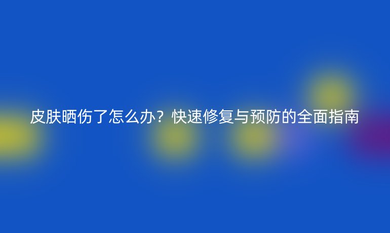 皮膚曬傷了怎么辦？快速修復(fù)與預(yù)防的全面指南
