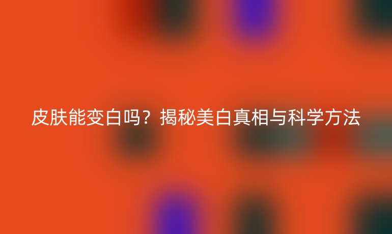 皮膚能變白嗎？揭秘美白真相與科學(xué)方法