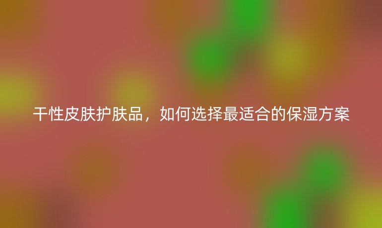 干性皮膚護(hù)膚品，如何選擇最適合的保濕方案