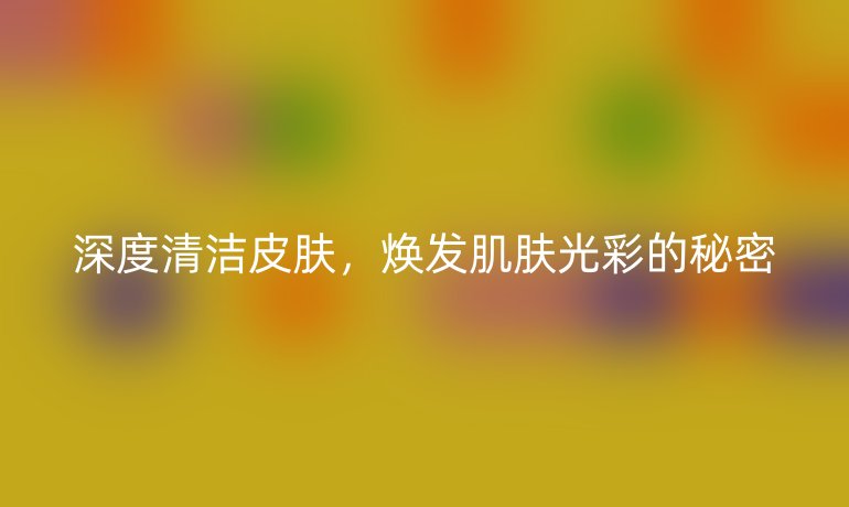 深度清潔皮膚，煥發(fā)肌膚光彩的秘密