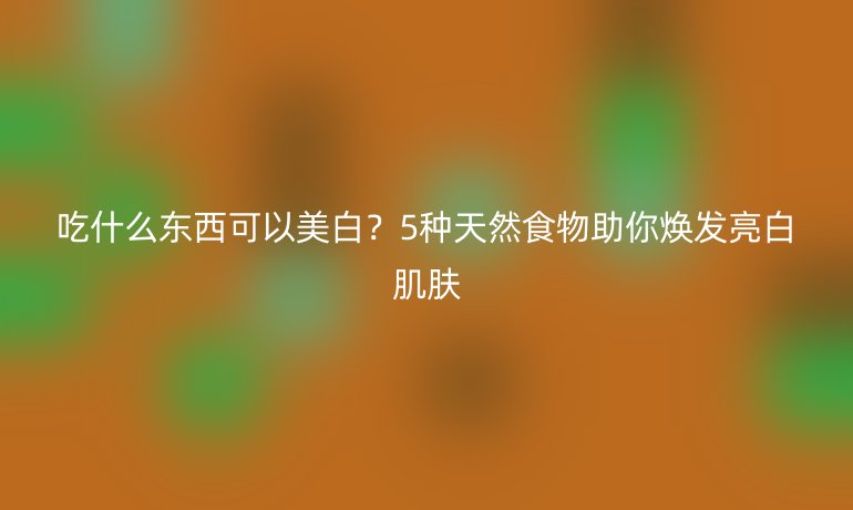 吃什么東西可以美白？5種天然食物助你煥發(fā)亮白肌膚