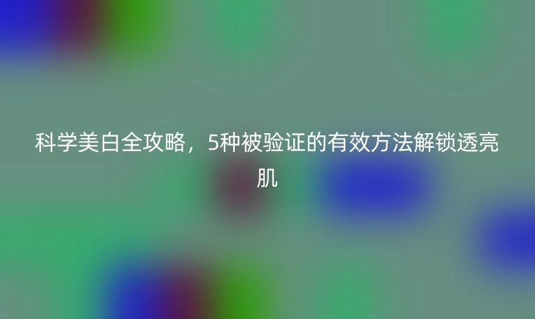 科學(xué)美白全攻略，5種被驗(yàn)證的有效方法解鎖透亮肌