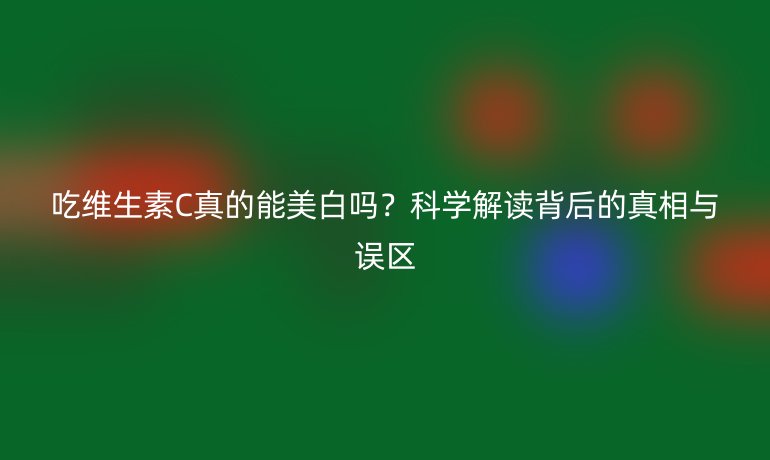 吃維生素C真的能美白嗎？科學(xué)解讀背后的真相與誤區(qū)