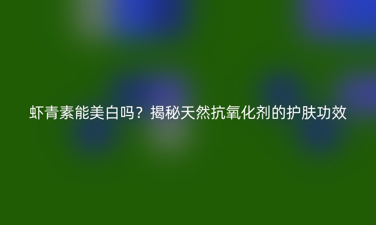 蝦青素能美白嗎？揭秘天然抗氧化劑的護(hù)膚功效