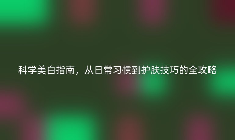 科學(xué)美白指南，從日常習(xí)慣到護(hù)膚技巧的全攻略