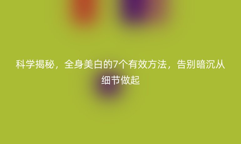 科學揭秘，全身美白的7個有效方法，告別暗沉從細節(jié)做起
