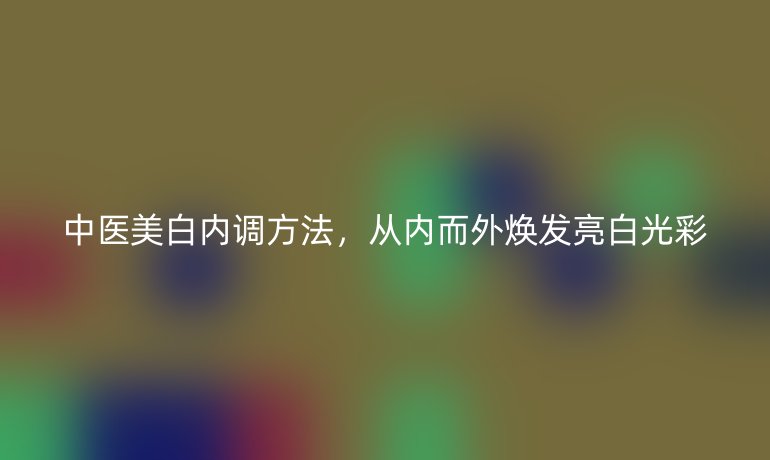 中醫(yī)美白內(nèi)調(diào)方法，從內(nèi)而外煥發(fā)亮白光彩