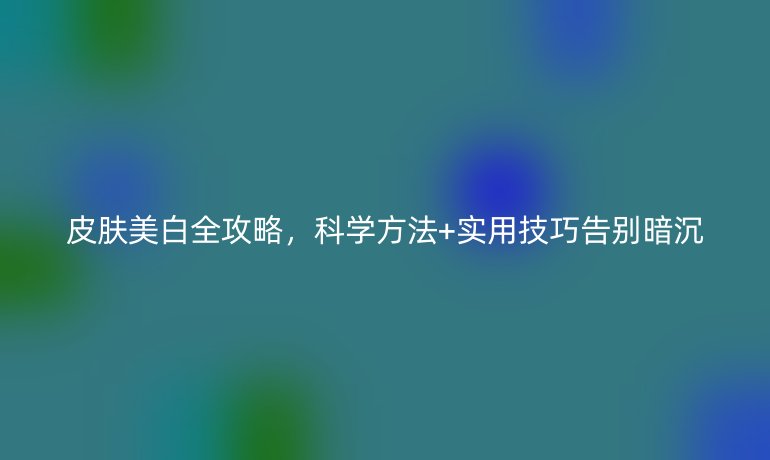 皮膚美白全攻略，科學方法+實用技巧告別暗沉