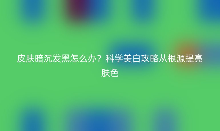 皮膚暗沉發(fā)黑怎么辦？科學(xué)美白攻略從根源提亮膚色