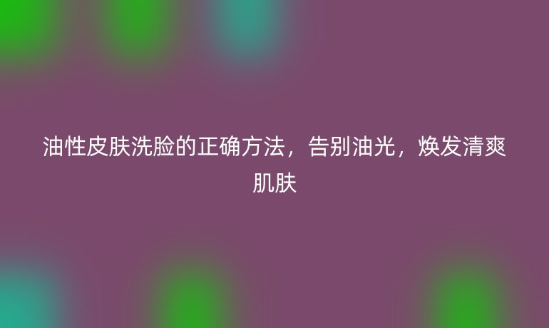 油性皮膚洗臉的正確方法，告別油光，煥發(fā)清爽肌膚