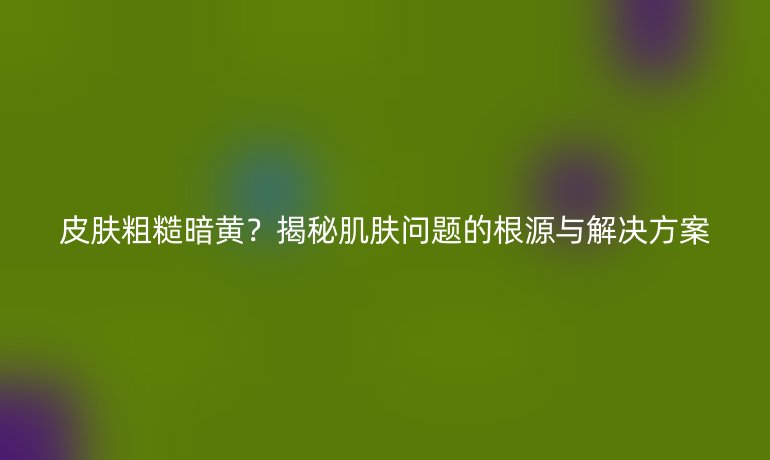 皮膚粗糙暗黃？揭秘肌膚問(wèn)題的根源與解決方案