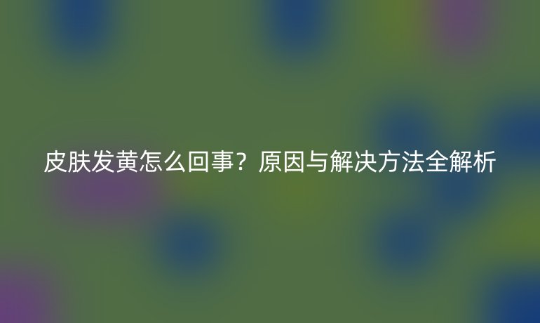皮膚發(fā)黃怎么回事？原因與解決方法全解析