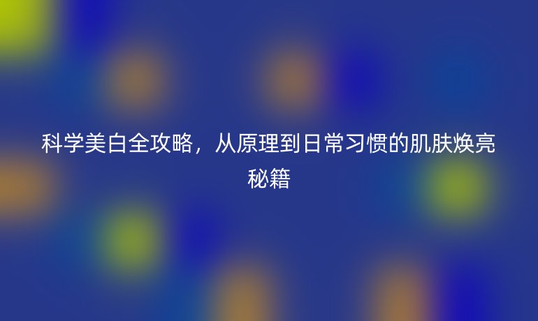 科學(xué)美白全攻略，從原理到日常習(xí)慣的肌膚煥亮秘籍
