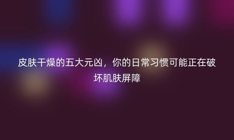 皮膚干燥的五大元兇，你的日常習(xí)慣可能正在破壞肌膚屏障