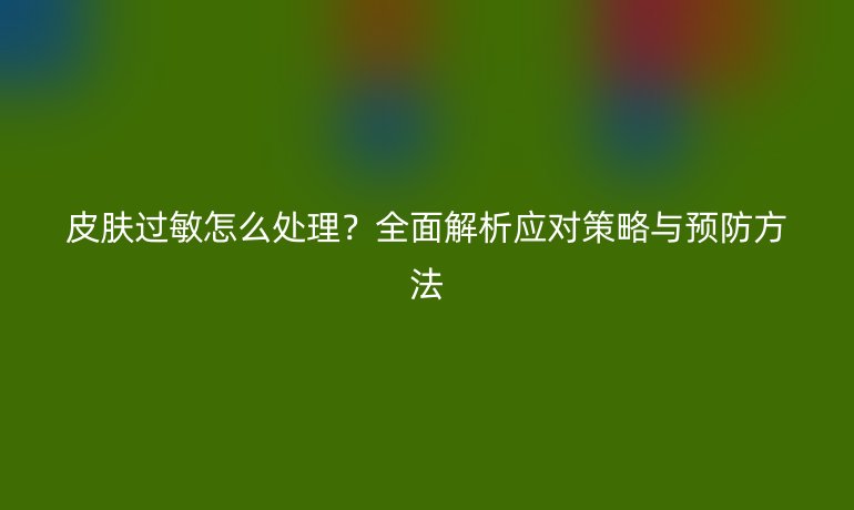 皮膚過(guò)敏怎么處理？全面解析應(yīng)對(duì)策略與預(yù)防方法