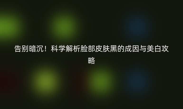 告別暗沉！科學解析臉部皮膚黑的成因與美白攻略