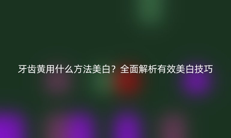 牙齒黃用什么方法美白？全面解析有效美白技巧