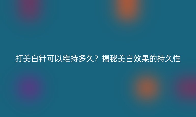 打美白針可以維持多久？揭秘美白效果的持久性