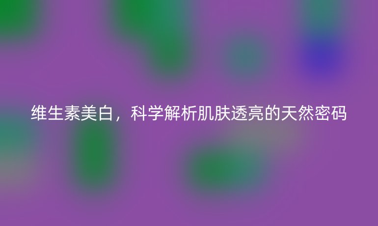 維生素美白，科學(xué)解析肌膚透亮的天然密碼