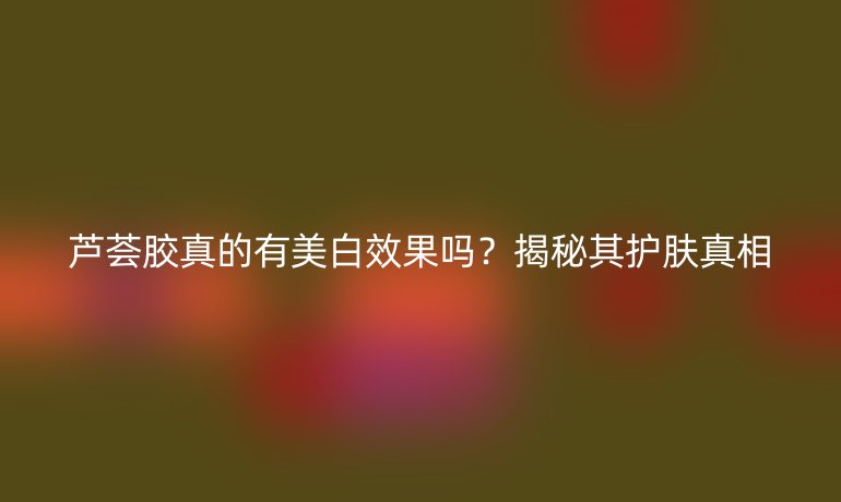 蘆薈膠真的有美白效果嗎？揭秘其護(hù)膚真相