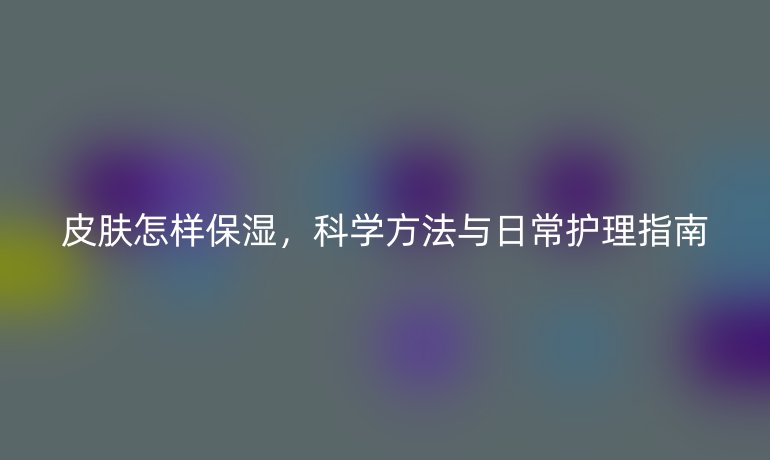 皮膚怎樣保濕，科學(xué)方法與日常護(hù)理指南