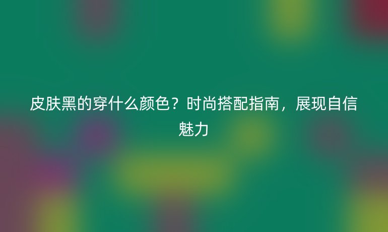 皮膚黑的穿什么顏色？時(shí)尚搭配指南，展現(xiàn)自信魅力
