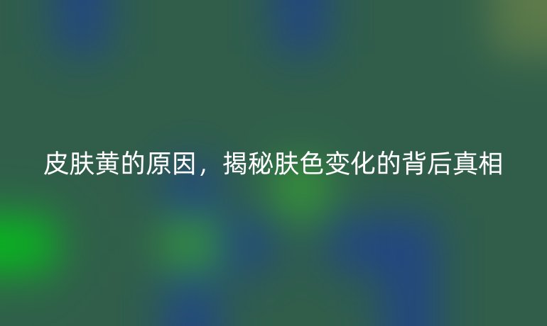 皮膚黃的原因，揭秘膚色變化的背后真相