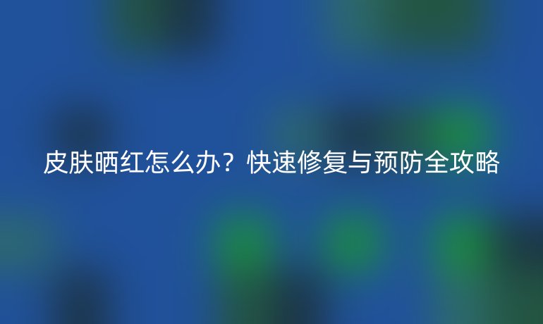皮膚曬紅怎么辦？快速修復(fù)與預(yù)防全攻略