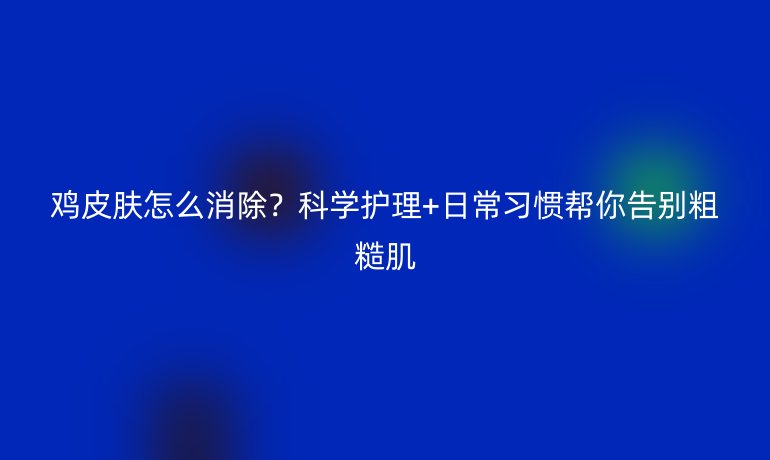 雞皮膚怎么消除？科學(xué)護(hù)理+日常習(xí)慣幫你告別粗糙肌