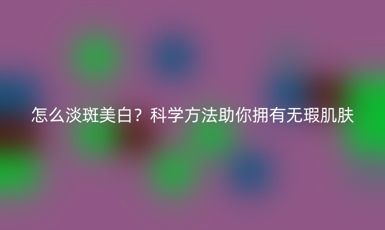 怎么淡斑美白？科學(xué)方法助你擁有無瑕肌膚