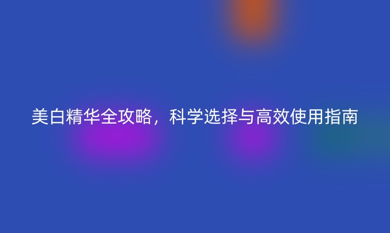 美白精華全攻略，科學(xué)選擇與高效使用指南