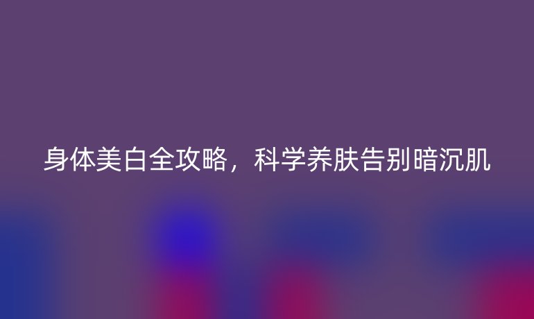 身體美白全攻略，科學(xué)養(yǎng)膚告別暗沉肌