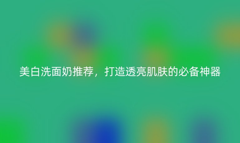 美白洗面奶推薦，打造透亮肌膚的必備神器