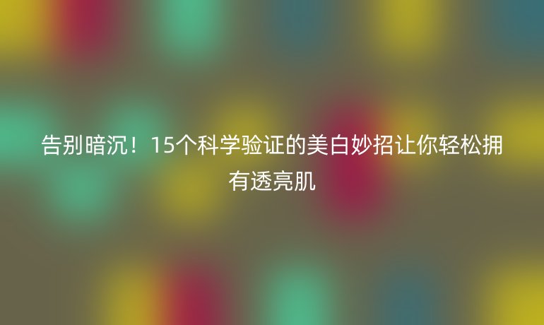 告別暗沉!15個科學驗證的美白妙招讓你輕松擁有透亮肌