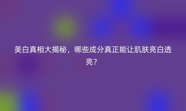 美白真相大揭秘，哪些成分真正能讓肌膚亮白透亮？