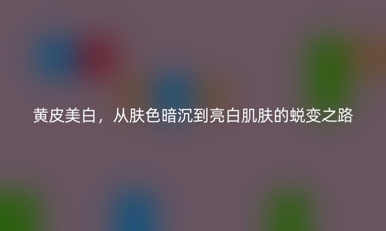 黃皮美白，從膚色暗沉到亮白肌膚的蛻變之路