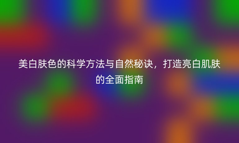 美白膚色的科學(xué)方法與自然秘訣，打造亮白肌膚的全面指南