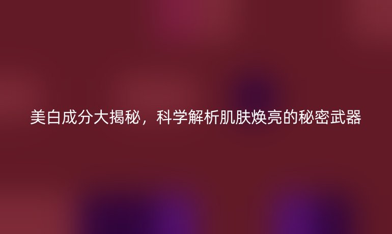 美白成分大揭秘,科學(xué)解析肌膚煥亮的秘密武器