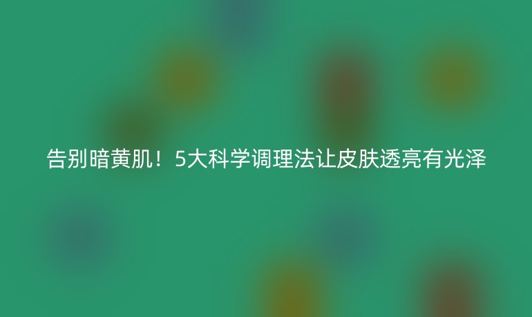 告別暗黃肌！5大科學(xué)調(diào)理法讓皮膚透亮有光澤
