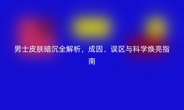 男士皮膚暗沉全解析，成因、誤區(qū)與科學(xué)煥亮指南
