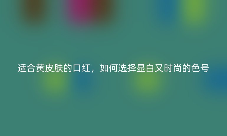 適合黃皮膚的口紅，如何選擇顯白又時尚的色號